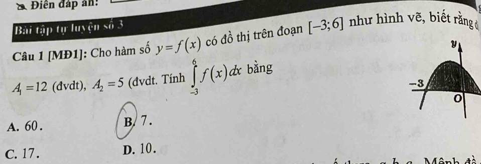 Điên đáp an:
Bài tập tự luyện số 3
Câu 1 [MĐ1]: Cho hàm số y=f(x) có đồ thị trên đoạn [-3;6] như hình vẽ, biết rằng ở
A_1=12 (đvdt), A_2=5 (đvdt. Tính ∈tlimits _(-3)^6f(x)dx bằng
A. 60. B/ 7 .
C. 17. D. 10.