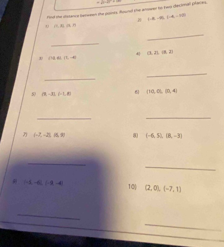 =sqrt((-2)^2)+(8)
Find the distance between the points. Round the answer to two decimal places. 
2) (-8,-9),(-4,-10)
1) (1,3),(5,7)
_ 
_ 
4) (3,2), (8,2)
3) (10,6), (1,-4)
_ 
_ 
5) (9,-3),(-1,8)
6) (10,0),(0,4)
_ 
_ 
7) (-7,-2),(6,9) 8) (-6,5),(8,-3)
_ 
_ 
9) (-5,-6),(-9,-4) 10) (2,0),(-7,1)
_ 
_