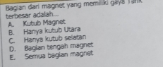 Bagian dari magnet yang memiliki gaya Tark
terbesar adalah...
A. Kutub Magnet
B. Hanya kutub Utara
C. Hanya kutub selatan
D. Bagian tengah magnet
E. Semua bagian magnet