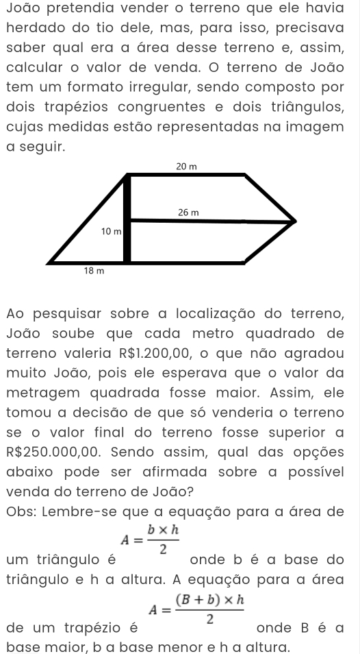 João pretendia vender o terreno que ele havia
herdado do tio dele, mas, para isso, precisava
saber qual era a área desse terreno e, assim,
calcular o valor de venda. O terreno de João
tem um formato irregular, sendo composto por
dois trapézios congruentes e dois triângulos,
cujas medidas estão representadas na imagem
a seguir.
Ao pesquisar sobre a localização do terreno,
João soube que cada metro quadrado de
terreno valeria R$1.200,00, o que não agradou
muito João, pois ele esperava que o valor da
metragem quadrada fosse maior. Assim, ele
tomou a decisão de que só venderia o terreno
se o valor final do terreno fosse superior a
R$250.000,00. Sendo assim, qual das opções
abaixo pode ser afirmada sobre a possível 
venda do terreno de João?
Obs: Lembre-se que a equação para a área de
A= (b* h)/2 
um triângulo é onde b é a base do
triângulo e h a altura. A equação para a área
A= ((B+b)* h)/2 
de um trapézio é onde B é a
base maior. b a base menor e h a altura.