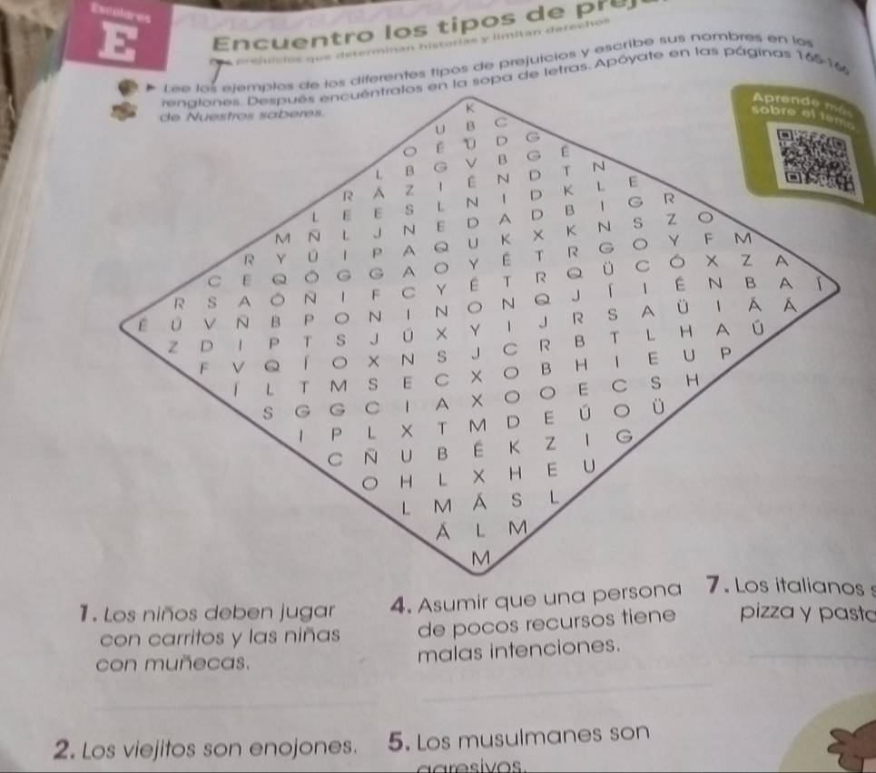 Escolares 
E Encuentro los tipos de pre 
prejuicías que determinan historias y limitan derechos 
Lee los etemplos de los diferentes tipos de prejuicios y escribe sus nombres en los 
renglones. Después encuéntralos en la sopa de letras. Apóyate en las páginas 165-16
Aprende mé 
K 
de Nuestros sabéres. 
sobre et tem 
U B C 
E D D G 
L B G V B G É 
R A z I E N D T N 
L E E S L N I D K L 
E 
M N L J N E D A D BI G R 
R Y ū I P A Q U Κ X Κ Ν S Z ○ 
C Ε QOG GAO YÉ T R GO Y F M 
R S A ÓNI F C Y E T R Q ü CÓ X Z 
A 
E 0 V N B PO~ T N O N Q Jí I ÉN BA 
Z D I P T S J U X Y I J R S AÜ I A A 
F V Q Í O X N S J C R B T L H A ú 
I L T M SE C X O B HI E U P 
S G G C 1 A X O E C S H 
I P L X T M D E Ú O Ü 
C N U B E K Z IG 
OH L X HE U 
L M Á S L 
A l m 
M 
1. Los niños deben jugar 4. Asumir que una persona 7. Los italianos s 
con carritos y las niñas de pocos recursos tiene pizza y pasta 
con muñecas. malas intenciones. 
_ 
_ 
2. Los viejitos son enojones. 5. Los musulmanes son 
aaresivos