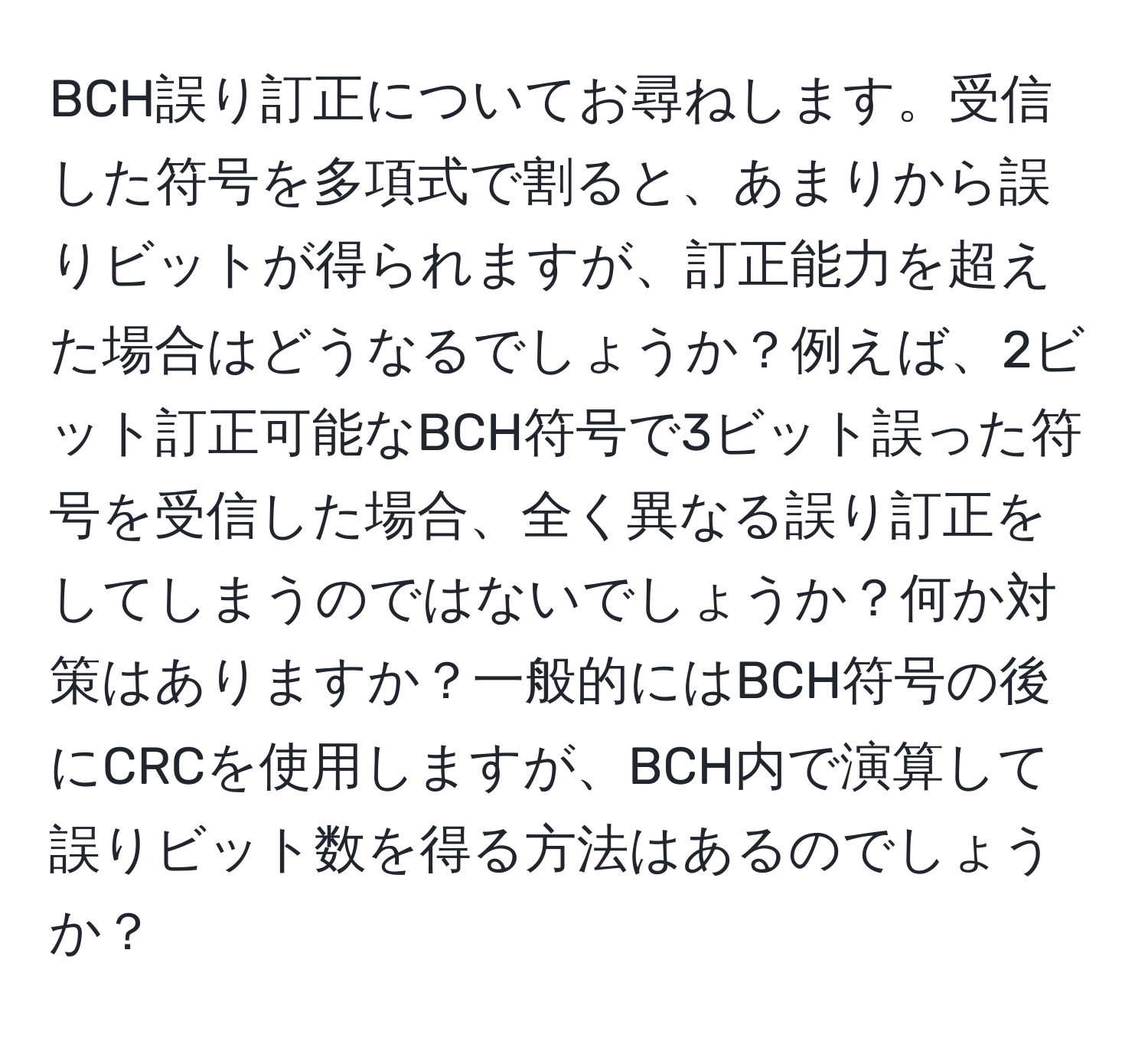 BCH誤り訂正についてお尋ねします。受信した符号を多項式で割ると、あまりから誤りビットが得られますが、訂正能力を超えた場合はどうなるでしょうか？例えば、2ビット訂正可能なBCH符号で3ビット誤った符号を受信した場合、全く異なる誤り訂正をしてしまうのではないでしょうか？何か対策はありますか？一般的にはBCH符号の後にCRCを使用しますが、BCH内で演算して誤りビット数を得る方法はあるのでしょうか？