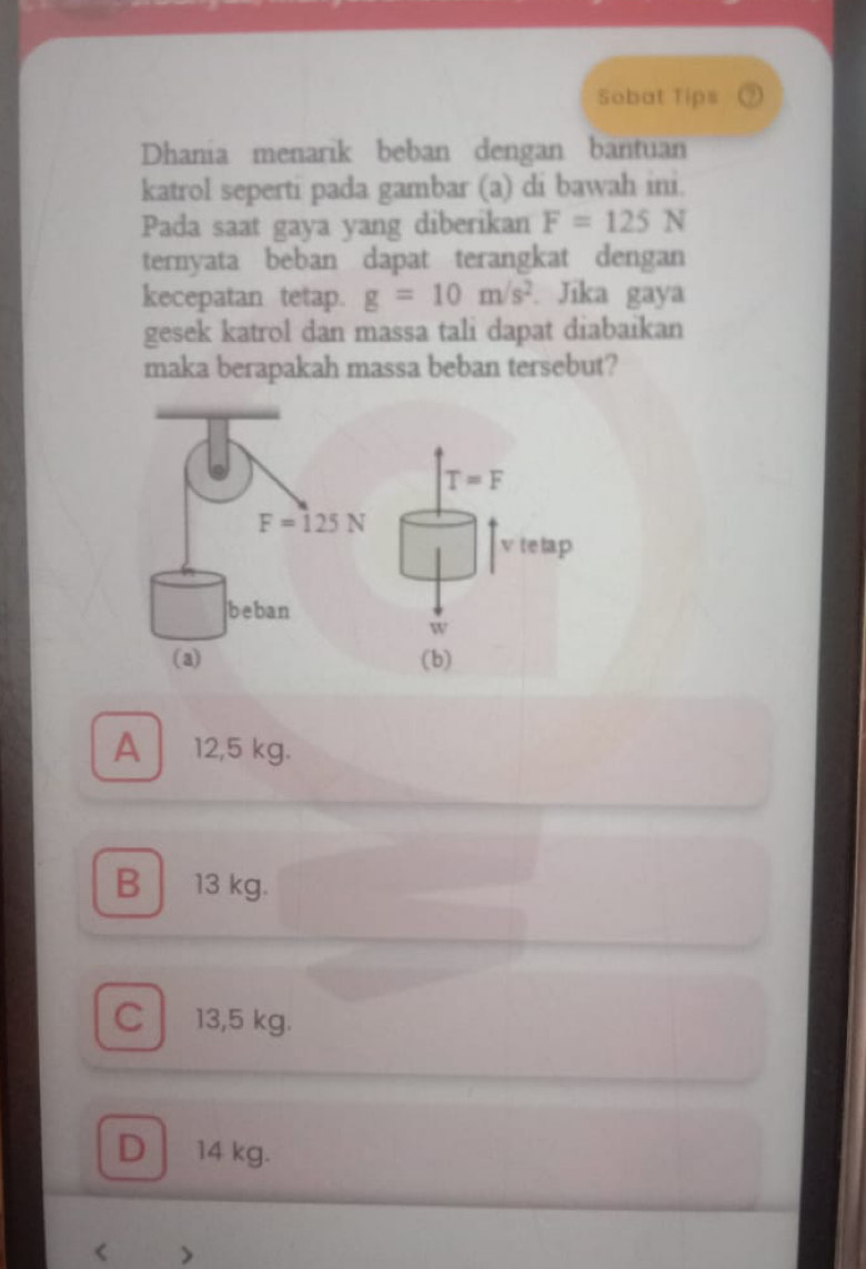 Sobat Tips
Dhania menarik beban dengan bantuan
katrol seperti pada gambar (a) di bawah ini.
Pada saat gaya yang diberikan F=125N
ternyata beban dapat terangkat dengan
kecepatan tetap. g=10m/s^2 Jika gaya
gesek katrol dan massa tali dapat diabaikan
maka berapakah massa beban tersebut?
A 12,5 kg.
B 13 kg.
c 13,5 kg.
D 14 kg.
<