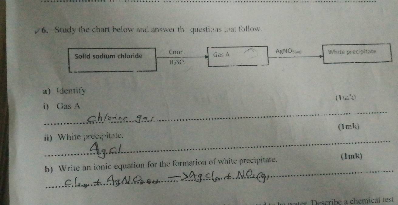 Study the chart below and answer th questions that follow. 
AgNO3(aq) 
Solid sodium chloride Conc. Gas A White precipitate
H_2SC. 
_ 
a Identify 
(1k) 
_ 
i GasA 
(1mk) 
_ 
ii) White precipitate. 
_ 
b) Write an ionic equation for the formation of white precipitate. (1mk) 
er s ri e a chemical test