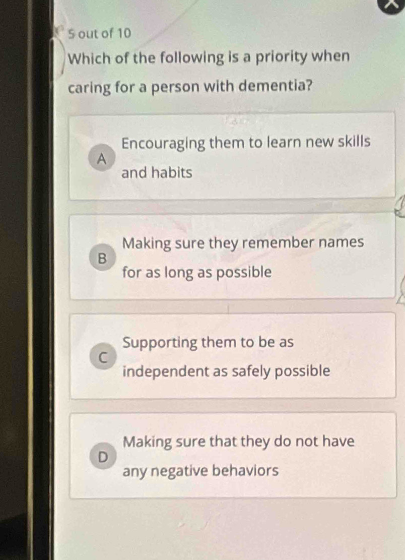 out of 10
Which of the following is a priority when
caring for a person with dementia?
Encouraging them to learn new skills
A
and habits
Making sure they remember names
B
for as long as possible
Supporting them to be as
C
independent as safely possible
Making sure that they do not have
D
any negative behaviors