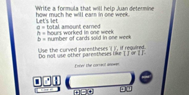 Write a formula that will help Juan determine 
how much he will earn in one week. 
Let's let
a= total amount earned
h= hours worked in one week
b= number of cards sold in one week
Use the curved parentheses '( )', if required. 
Do not use other parentheses like ' ' or '[ ]'. 
Enter the correct answer.
 1/1 
Clear all