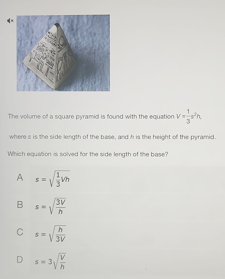 The volume of a square pyramid is found with the equation V= 1/3 s^2h, 
where s is the side length of the base, and h is the height of the pyramid.
Which equation is solved for the side length of the base?
A s=sqrt(frac 1)3Vh
B s=sqrt(frac 3V)h
C s=sqrt(frac h)3V
D s=3sqrt(frac V)h