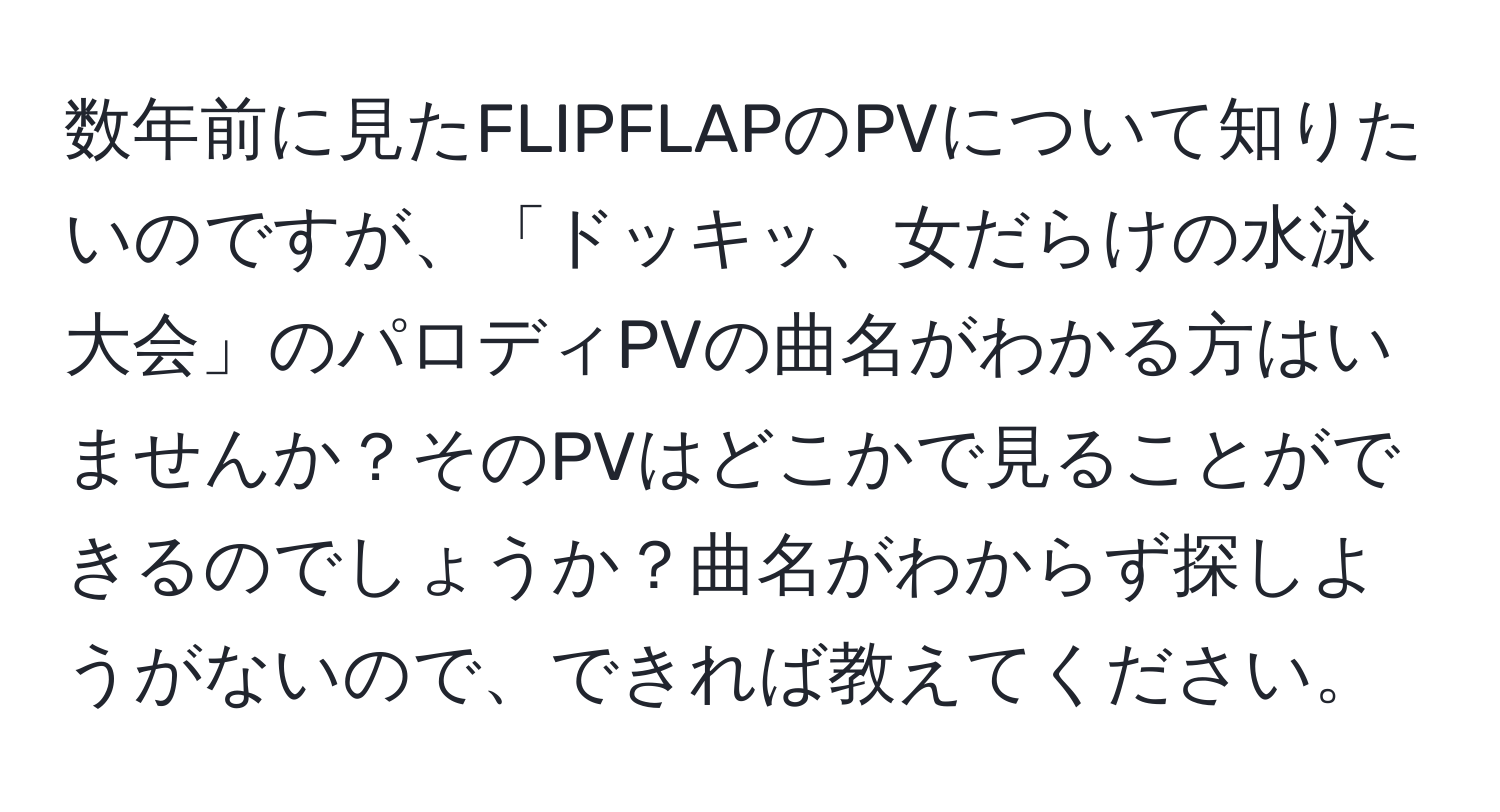 数年前に見たFLIPFLAPのPVについて知りたいのですが、「ドッキッ、女だらけの水泳大会」のパロディPVの曲名がわかる方はいませんか？そのPVはどこかで見ることができるのでしょうか？曲名がわからず探しようがないので、できれば教えてください。