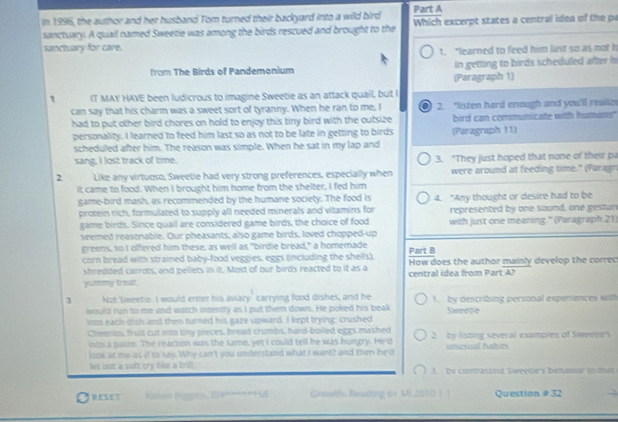 In 1996, the author and her husband Tom turned their backyard into a wild bird  Which excerpt states a central idea of t e 
sanctuary. A quall named Sweetie was among the birds rescued and brought to the
sanctuary for care.
t. "learned to feed him last so as not t
from The Birds of Pandemonium in getting to birds scheduled after h
(Paragraph 1)
1 IT MAY HAVE been ludicrous to imagine Sweetie as an attack quail, but I
can say that his charm was a sweet sort of tyranny. When he ran to me, I 2. "listen hard enough and you'll realiz
had to put other bird chores on hold to enjoy this tiny bird with the outsize bird can communicate with humans"
personality. I learned to feed him last so as not to be late in getting to birds (Paragraph 11)
scheduled after him. The reason was simple. When he sat in my lap and
sang, I lost track of time. 3. "They just hoped that none of their p
2 Like any virtuoso, Sweetie had very strong preferences, especially when were around at feeding time." (Paragn
it came to food. When I brought him home from the shelter, I fed him
game-bird mash, as recommended by the humane society. The food is 4. "Any thought or desire had to be
protein rich, formulated to supply all needed minerals and vitamins for represented by one sound, one gestun
game birds. Since quail are considered game birds, the choice of food with just one meaning." (Paragraph 21)
seemed reasonable. Our pheasants, also game birds, loved chopped-up
greens, so I offered him these, as well as "birdie bread," a homemade Part 8
corn bread with strained baby-food veggies, eggs (including the shells), How does the author mainly develop the correc
shredded carrots, and pellets in it. Most of our birds reacted to it as a central idea from Part A?
yuimmy treat.
3 Not Sweete. I would enter his aviary carrying food dishes, and he 1 by describing personal experiences with
would run to me and watch intently as I put them down. He poked his beak Sweete
into each dish and then turned his gaze upward. I kept trying: crushed
Cheerios, fruit cut into tiny pieces, bread crumbs, hard-boiled eggs mashed
into a paste. The reaction was the same, yet I could tell he was hungry. He'd 2. by listing several examples of Sweene's
look at me as if to say. Why can't you undersland what I want? and then he'd unusual Nabits
let but a soft cry like a trill.
3. by contrastmt Sweete's behanar (n that
Kahoin Rigoms, 24*===*958 Groath: Reading 6+ ML 2S10 1 1 Question # 32