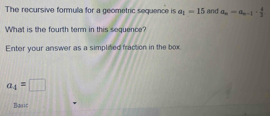 The recursive formula for a geometric sequence is a_1=15 and a_n=a_n-1·  4/3 
What is the fourth term in this sequence? 
Enter your answer as a simplified fraction in the box.
a_4=□
Basic