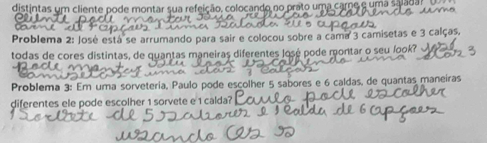 distintas um cliente pode montar sua refeição, colocando no prato uma carne e uma saladar 
Problema 2: José está se arrumando para sair e colocou sobre a cama 3 camisetas e 3 calças, 
todas de cores distintas, de quantas maneiras diferentes José pode montar o seu look? 
Problema 3: Em uma sorveteria, Paulo pode escolher 5 sabores e 6 caldas, de quantas maneiras 
diferentes ele pode escolher 1 sorvete e 1 calda?