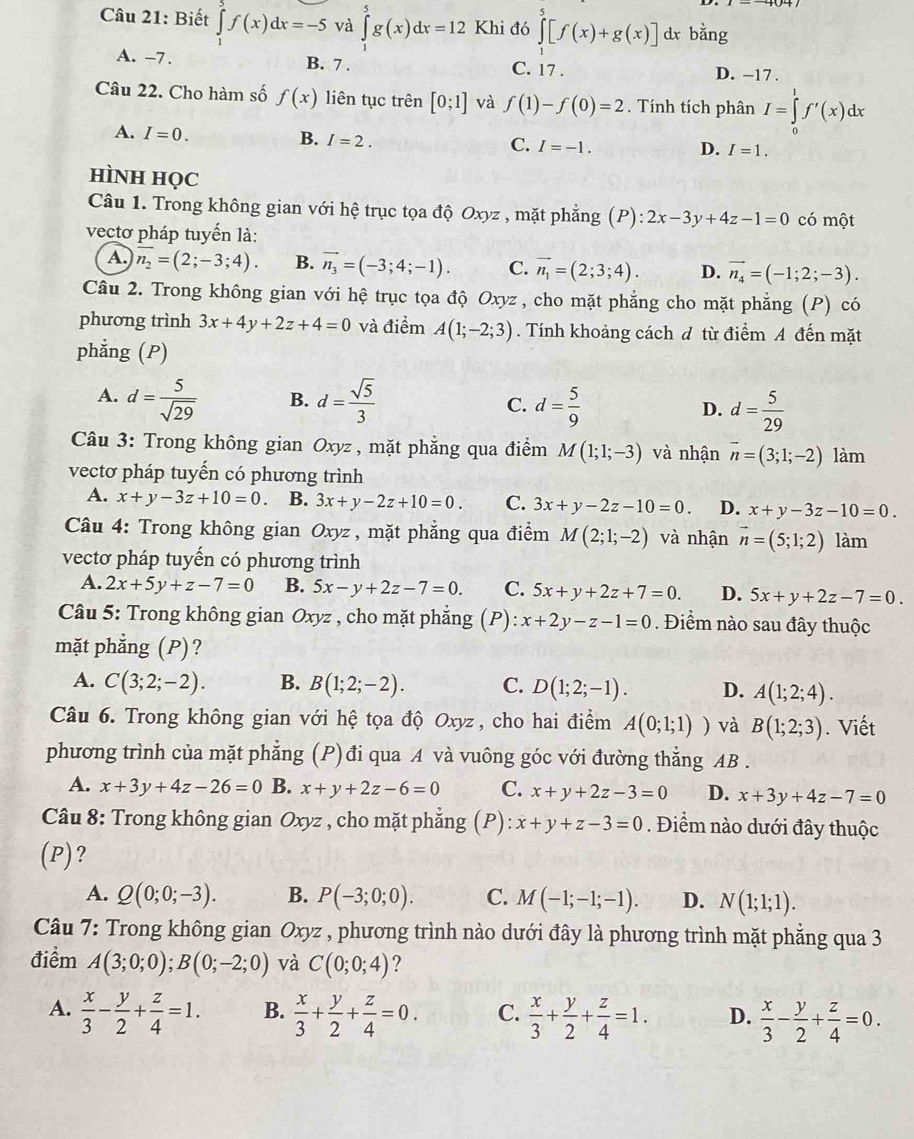 Biết ∈t f(x)dx=-5 và ∈tlimits _0^(5g(x)dx=12 Khi đó ∈tlimits _1^5[f(x)+g(x)] dx bằng
A. -7. B. 7 . C. 17 . D. −17 .
Câu 22. Cho hàm số f(x) liên tục trên [0;1] và f(1)-f(0)=2. Tính tích phân I=∈tlimits _0^1f'(x)dx
A. I=0.
B. I=2.
C. I=-1. D. I=1.
HìNH HọC
Câu 1. Trong không gian với hệ trục tọa độ Oxyz , mặt phẳng (P): 2x-3y+4z-1=0 có một
vectơ pháp tuyến là:
A. overline n_2)=(2;-3;4). B. vector n_3=(-3;4;-1). C. vector n_1=(2;3;4). D. vector n_4=(-1;2;-3).
Câu 2. Trong không gian với hệ trục tọa độ Oxyz, cho mặt phẳng cho mặt phẳng (P) có
phương trình 3x+4y+2z+4=0 và điểm A(1;-2;3). Tính khoảng cách đ từ điểm A đến mặt
phẳng (P)
A. d= 5/sqrt(29)  B. d= sqrt(5)/3  C. d= 5/9  D. d= 5/29 
Câu 3: Trong không gian Oxyz , mặt phẳng qua điểm M(1;1;-3) và nhận vector n=(3;1;-2) làm
vectơ pháp tuyến có phương trình
A. x+y-3z+10=0. B. 3x+y-2z+10=0. C. 3x+y-2z-10=0. D. x+y-3z-10=0.
Câu 4: Trong không gian Oxyz, mặt phẳng qua điểm M(2;1;-2) và nhận vector n=(5;1;2) làm
vectơ pháp tuyến có phương trình
A. 2x+5y+z-7=0 B. 5x-y+2z-7=0. C. 5x+y+2z+7=0. D. 5x+y+2z-7=0.
Câu 5: Trong không gian Oxyz , cho mặt phẳng ;(P): x+2y-z-1=0. Điểm nào sau đây thuộc
mặt phẳng (P)?
A. C(3;2;-2). B. B(1;2;-2). C. D(1;2;-1). D. A(1;2;4).
Câu 6. Trong không gian với hệ tọa độ Oxyz , cho hai điểm A(0;1;1)) và B(1;2;3). Viết
phương trình của mặt phẳng (P)đi qua A và vuông góc với đường thẳng AB .
A. x+3y+4z-26=0 B. x+y+2z-6=0 C. x+y+2z-3=0 D. x+3y+4z-7=0
Câu 8: Trong không gian Oxyz , cho mặt phẳng ;(P): x+y+z-3=0. Điểm nào dưới đây thuộc
(P)?
A. Q(0;0;-3). B. P(-3;0;0). C. M(-1;-1;-1). D. N(1;1;1).
Câu 7: Trong không gian Oxyz , phương trình nào dưới đây là phương trình mặt phẳng qua 3
điểm A(3;0;0);B(0;-2;0) và C(0;0;4) ?
A.  x/3 - y/2 + z/4 =1. B.  x/3 + y/2 + z/4 =0. C.  x/3 + y/2 + z/4 =1. D.  x/3 - y/2 + z/4 =0.