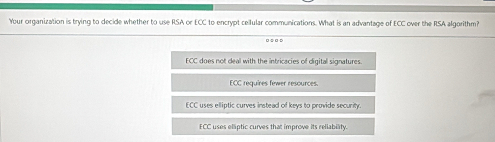 Your organization is trying to decide whether to use RSA or ECC to encrypt cellular communications. What is an advantage of ECC over the RSA algorithm?
ECC does not deal with the intricacies of digital signatures.
ECC requires fewer resources.
ECC uses elliptic curves instead of keys to provide security.
ECC uses elliptic curves that improve its reliability.