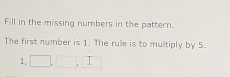 Fill in the missing numbers in the pattern. 
The first number is 1. The rule is to multiply by 5.
1, □ , □ , □