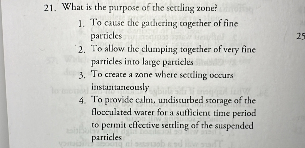 What is the purpose of the settling zone?
1. To cause the gathering together of fine
particles 25
2. To allow the clumping together of very fine
particles into large particles
3. To create a zone where settling occurs
instantaneously
4. To provide calm, undisturbed storage of the
flocculated water for a sufficient time period
to permit effective settling of the suspended
particles