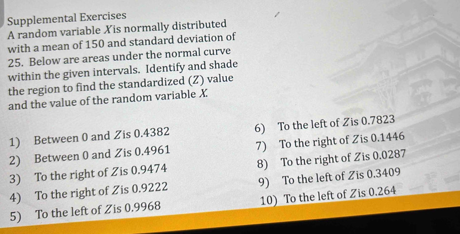 Supplemental Exercises 
A random variable Xis normally distributed 
with a mean of 150 and standard deviation of
25. Below are areas under the normal curve 
within the given intervals. Identify and shade 
the region to find the standardized (Z) value 
and the value of the random variable X
1) Between 0 and Zis 0.4382 6) To the left of Zis 0.7823
2) Between 0 and Zis 0.4961 7) To the right of Zis 0.1446
3) To the right of Zis 0.9474 8) To the right of Zis 0.0287
4) To the right of Zis 0.9222 9) To the left of Zis 0.3409
5) To the left of Zis 0.9968 10) To the left of Zis 0.264