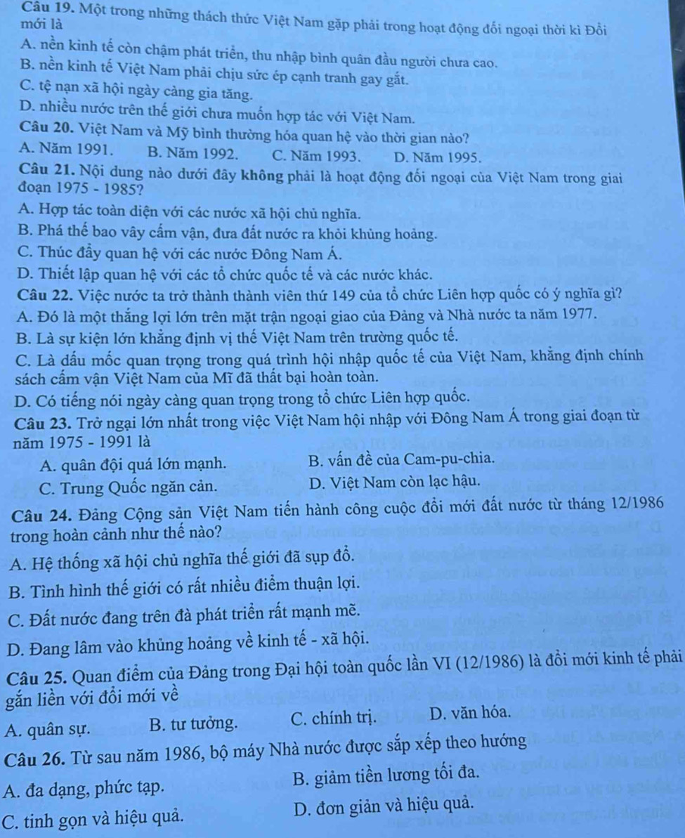 Một trong những thách thức Việt Nam gặp phải trong hoạt động đối ngoại thời kì Đổi
mới là
A. nền kinh tế còn chậm phát triển, thu nhập bình quân đầu người chưa cao.
B. nền kinh tế Việt Nam phải chịu sức ép cạnh tranh gay gắt.
C. tệ nạn xã hội ngày càng gia tăng.
D. nhiều nước trên thế giới chưa muốn hợp tác với Việt Nam.
Câu 20. Việt Nam và Mỹ bình thường hóa quan hệ vào thời gian nào?
A. Năm 1991. B. Năm 1992. C. Năm 1993. D. Năm 1995.
Câu 21. Nội dung nào dưới đây không phải là hoạt động đối ngoại của Việt Nam trong giai
đoạn 1975 - 1985?
A. Hợp tác toàn diện với các nước xã hội chủ nghĩa.
B. Phá thế bao vây cấm vận, đưa đất nước ra khỏi khủng hoảng.
C. Thúc đầy quan hệ với các nước Đông Nam Á.
D. Thiết lập quan hệ với các tổ chức quốc tế và các nước khác.
Câu 22. Việc nước ta trở thành thành viên thứ 149 của tổ chức Liên hợp quốc có ý nghĩa gì?
A. Đó là một thắng lợi lớn trên mặt trận ngoại giao của Đảng và Nhà nước ta năm 1977.
B. Là sự kiện lớn khẳng định vị thế Việt Nam trên trường quốc tế.
C. Là dấu mốc quan trọng trong quá trình hội nhập quốc tế của Việt Nam, khằng định chính
sách cấm vận Việt Nam của Mĩ đã thất bại hoàn toàn.
D. Có tiếng nói ngày càng quan trọng trong tổ chức Liên hợp quốc.
Câu 23. Trở ngại lớn nhất trong việc Việt Nam hội nhập với Đông Nam Á trong giai đoạn từ
năm 1975 - 1991 là
A. quân đội quá lớn mạnh. B. vấn đề của Cam-pu-chia.
C. Trung Quốc ngăn cản. D. Việt Nam còn lạc hậu.
Câu 24. Đảng Cộng sản Việt Nam tiến hành công cuộc đồi mới đất nước từ tháng 12/1986
trong hoàn cảnh như thế nào?
A. Hệ thống xã hội chủ nghĩa thế giới đã sụp đổ.
B. Tình hình thế giới có rất nhiều điểm thuận lợi.
C. Đất nước đang trên đà phát triển rất mạnh mẽ.
D. Đang lâm vào khủng hoảng về kinh tế - xã hội.
Câu 25. Quan điểm của Đảng trong Đại hội toàn quốc lần VI (12/1986) là đồi mới kinh tế phải
gắn liền với đổi mới về
A. quân sự. B. tư tưởng. C. chính trị. D. văn hóa.
Câu 26. Từ sau năm 1986, bộ máy Nhà nước được sắp xếp theo hướng
A. đa dạng, phức tạp. B. giảm tiền lương tối đa.
C. tinh gọn và hiệu quả. D. đơn giản và hiệu quả.