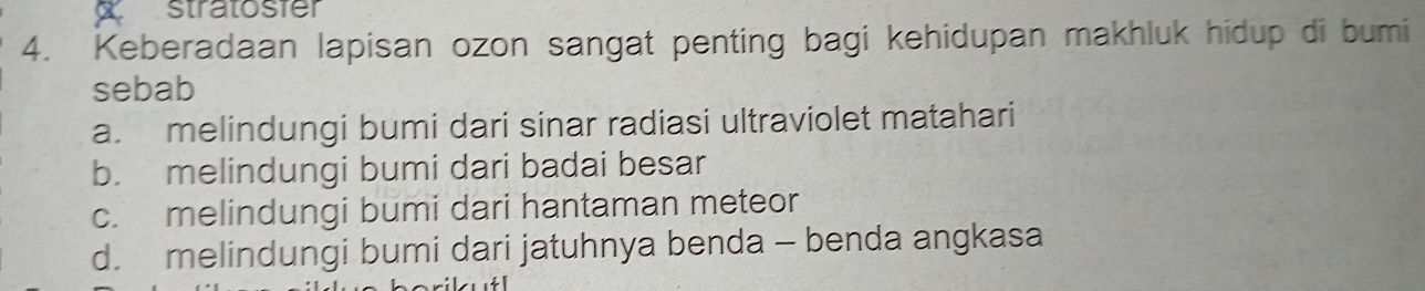 stratosfer
4. Keberadaan lapisan ozon sangat penting bagi kehidupan makhluk hidup di bumi
sebab
a. melindungi bumi dari sinar radiasi ultraviolet matahari
b. melindungi bumi dari badai besar
c. melindungi bumi dari hantaman meteor
d. melindungi bumi dari jatuhnya benda - benda angkasa