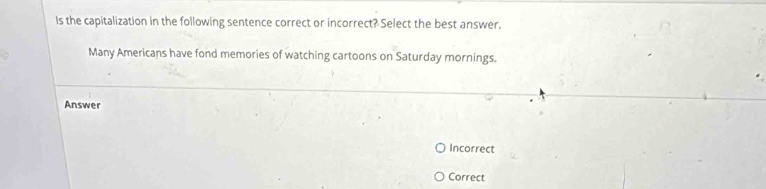 Is the capitalization in the following sentence correct or incorrect? Select the best answer.
Many Americans have fond memories of watching cartoons on Saturday mornings.
Answer
Incorrect
Correct