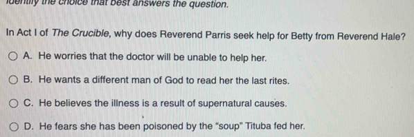 identily the choice that best answers the question.
In Act I of The Crucible, why does Reverend Parris seek help for Betty from Reverend Hale?
A. He worries that the doctor will be unable to help her.
B. He wants a different man of God to read her the last rites.
C. He believes the illness is a result of supernatural causes.
D. He fears she has been poisoned by the “soup” Tituba fed her.