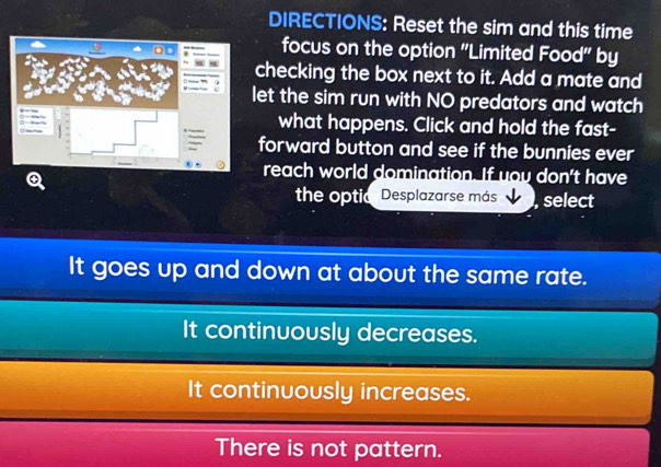 DIRECTIONS: Reset the sim and this time
focus on the option ''Limited Food'' by
checking the box next to it. Add a mate and
let the sim run with NO predators and watch
what happens. Click and hold the fast-
forward button and see if the bunnies ever
reach world domination. If you don't have
the optic Desplazarse más , select
It goes up and down at about the same rate.
It continuously decreases.
It continuously increases.
There is not pattern.