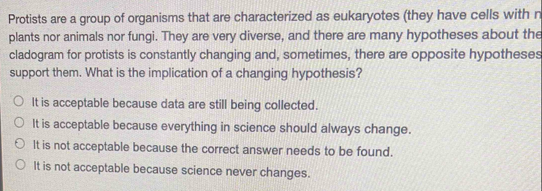 Protists are a group of organisms that are characterized as eukaryotes (they have cells with n
plants nor animals nor fungi. They are very diverse, and there are many hypotheses about the
cladogram for protists is constantly changing and, sometimes, there are opposite hypotheses
support them. What is the implication of a changing hypothesis?
It is acceptable because data are still being collected.
It is acceptable because everything in science should always change.
It is not acceptable because the correct answer needs to be found.
It is not acceptable because science never changes.