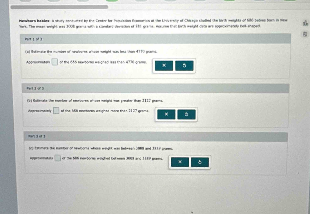 Newborn bables: A study conducted by the Center for Population Economics at the University of Chicago studied the birth weights of 686 babies born in New 
York. The mean weight was 3008 grams with a standard deviation of 881 grams. Assume that birth weight data are approximately bell-shaped. 
Part 1 of 3 
(a) Estimate the number of newborns whose weight was less than 4770 grams. 
Approximately □ of the 686 newborns weighed less than 4770 grams. × 5
Part 2 of 3 
(b) Estimate the number of newborns whose weight was greater than 2127 grams. 
Approximately □ of the 686 newborns weighed more than 2127 grams. × s 
Part 3 of 3 
(c) Estimate the number of newborns whose weight was between 3008 and 3889 grams. 
Approximately □ of the 686 newborns weighed between 3008 and 3889 grams. 
×