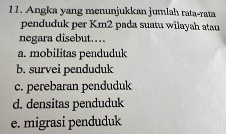 Angka yang menunjukkan jumlah rata-rata
penduduk per Km2 pada suatu wilayah atau
negara disebut..
a. mobilitas penduduk
b. survei penduduk
c. perebaran penduduk
d. densitas penduduk
e. migrasi penduduk