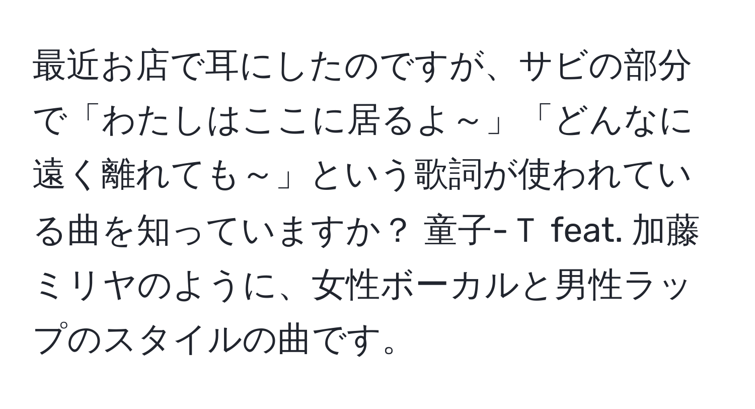 最近お店で耳にしたのですが、サビの部分で「わたしはここに居るよ～」「どんなに遠く離れても～」という歌詞が使われている曲を知っていますか？ 童子-Ｔ feat. 加藤ミリヤのように、女性ボーカルと男性ラップのスタイルの曲です。