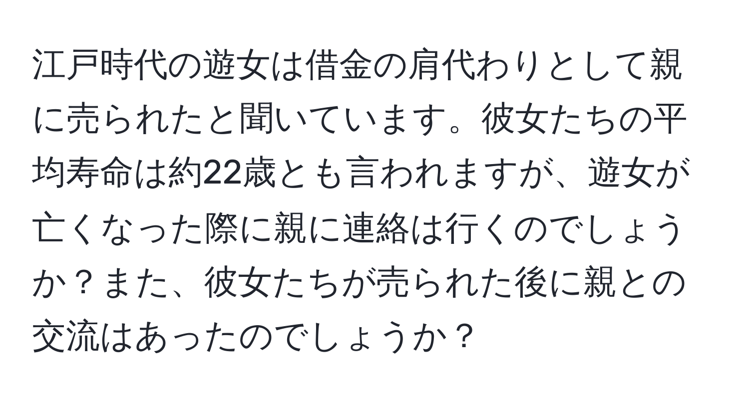 江戸時代の遊女は借金の肩代わりとして親に売られたと聞いています。彼女たちの平均寿命は約22歳とも言われますが、遊女が亡くなった際に親に連絡は行くのでしょうか？また、彼女たちが売られた後に親との交流はあったのでしょうか？