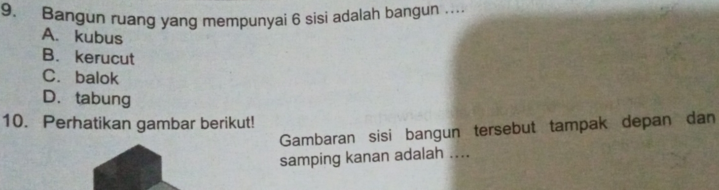 Bangun ruang yang mempunyai 6 sisi adalah bangun …...
A. kubus
B.kerucut
C. balok
D.tabung
10. Perhatikan gambar berikut!
Gambaran sisi bangun tersebut tampak depan dan
samping kanan adalah ....