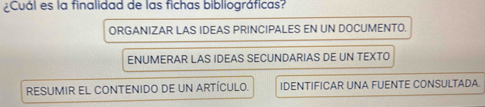 ¿Cuál es la finalidad de las fichas bibliográficas?
ORGANIZAR LAS IDEAS PRINCIPALES EN UN DOCUMENTO.
ENUMERAR LAS IDEAS SECUNDARIAS DE UN TEXTO
RESUMIR EL CONTENIDO DE UN ARTÍCULO. IDENTIFICAR UNA FUENTE CONSULTADA.