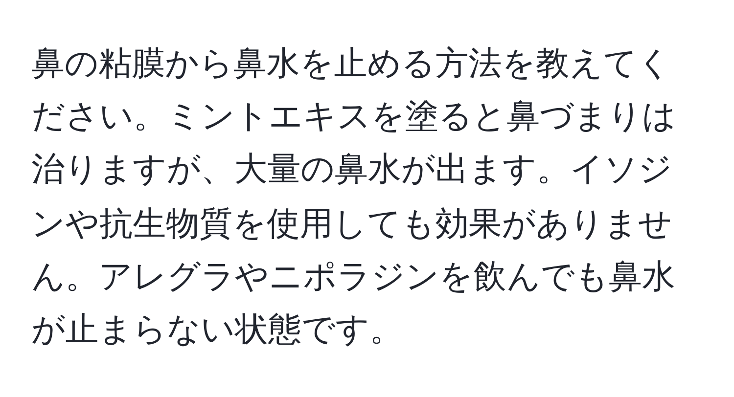 鼻の粘膜から鼻水を止める方法を教えてください。ミントエキスを塗ると鼻づまりは治りますが、大量の鼻水が出ます。イソジンや抗生物質を使用しても効果がありません。アレグラやニポラジンを飲んでも鼻水が止まらない状態です。