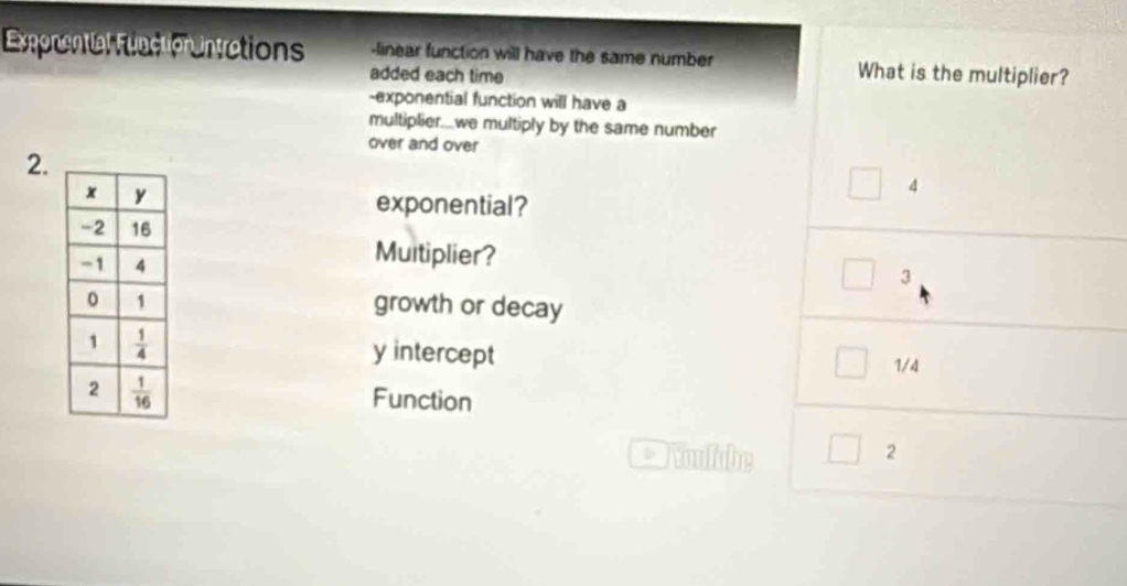 Exponential Function ntrations -linear function will have the same number What is the multiplier?
added each time
-exponential function will have a
multiplier....we multiply by the same number
over and over
2.
4
exponential?
Multiplier?
3
growth or decay
y intercept 1/4
Function
Noulabe 2