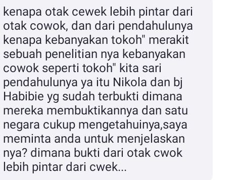 kenapa otak cewek lebih pintar dari 
otak cowok, dan dari pendahulunya 
kenapa kebanyakan tokoh" merakit 
sebuah penelitian nya kebanyakan 
cowok seperti tokoh" kita sari 
pendahulunya ya itu Nikola dan bj 
Habibie yg sudah terbukti dimana 
mereka membuktikannya dan satu 
negara cukup mengetahuinya,saya 
meminta anda untuk menjelaskan 
nya? dimana bukti dari otak cwok 
lebih pintar dari cwek...