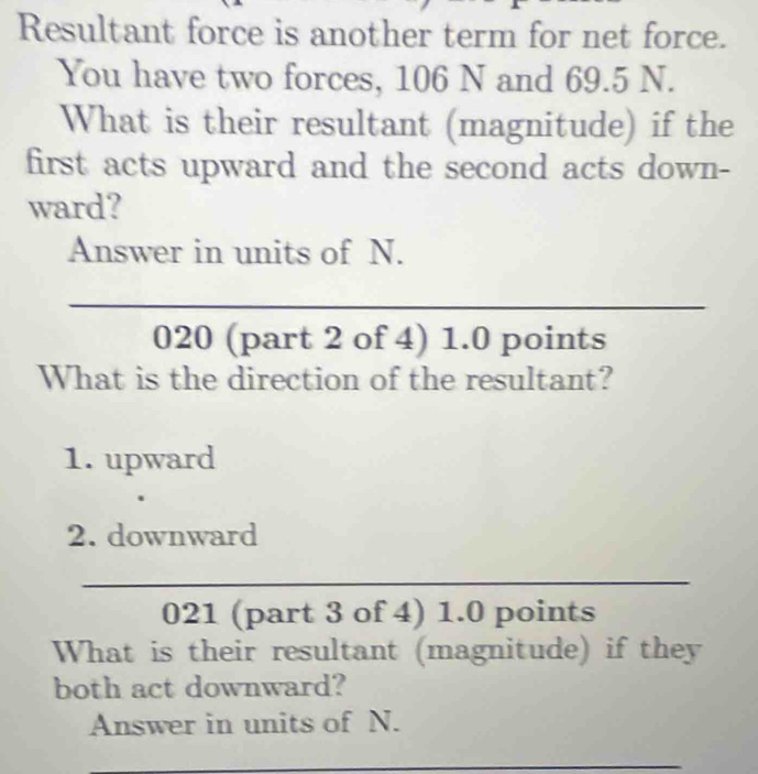 Resultant force is another term for net force. 
You have two forces, 106 N and 69.5 N. 
What is their resultant (magnitude) if the 
first acts upward and the second acts down- 
ward? 
Answer in units of N. 
_ 
020 (part 2 of 4) 1.0 points 
What is the direction of the resultant? 
1. upward 
2. downward 
_ 
021 (part 3 of 4) 1.0 points 
What is their resultant (magnitude) if they 
both act downward? 
Answer in units of N. 
_