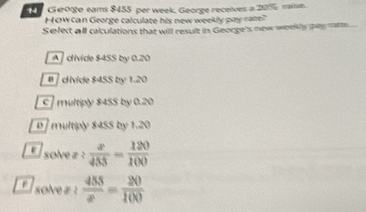 Geoge eams $455 per week. George receives a 205 malse.
How can George calculate his new weekly pay rater
Selet all caculations that will result in George's mewe weth lly ny mate.
A divide $455 by 0.20
B / divide $455 by 1.20
c multiply $455 by 0.20
D multiply $455 by 1.20
solve£:  x/455 = 120/100 
solve £ :  455/x = 20/100 