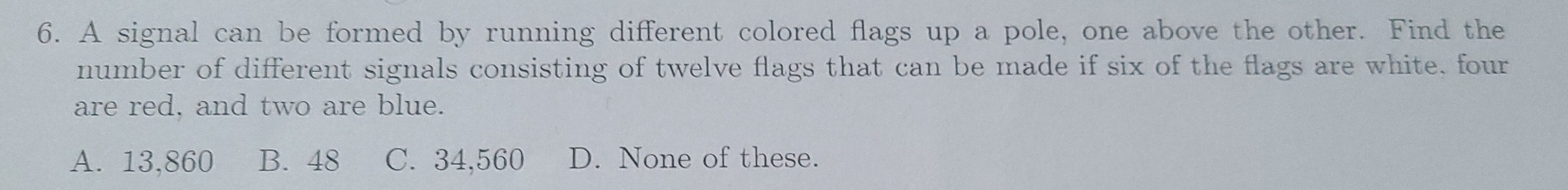 A signal can be formed by running different colored flags up a pole, one above the other. Find the
number of different signals consisting of twelve flags that can be made if six of the flags are white, four
are red, and two are blue.
A. 13,860 B. 48 C. 34,560 D. None of these.