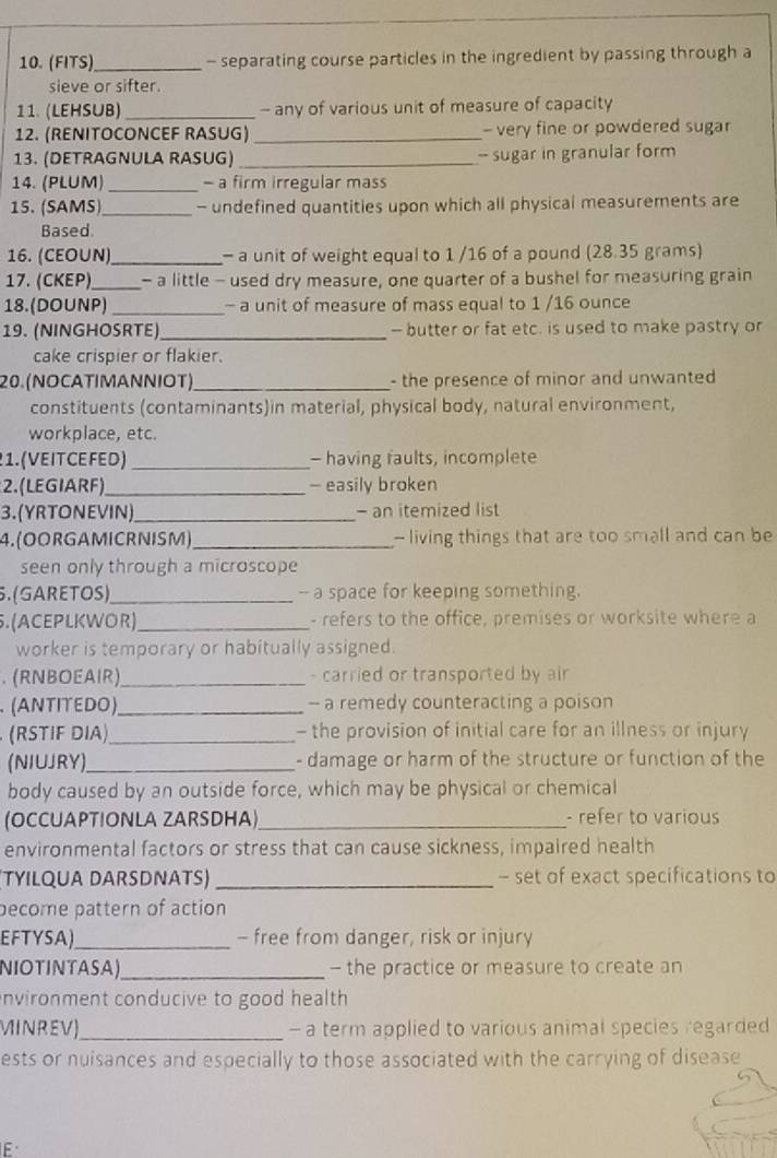 (FITS) _- separating course particles in the ingredient by passing through a
sieve or sifter.
11. (LEHSUB) _- any of various unit of measure of capacity
12. (RENITOCONCEF RASUG) _- very fine or powdered sugar
13. (DETRAGNULA RASUG) _-- sugar in granular form
14. (PLUM) _- a firm irregular mass
15. (SAMS)_ - undefined quantities upon which all physical measurements are
Based.
16. (CEO∪N)_ - a unit of weight equal to 1 /16 of a pound (28.35 grams)
17. (CKEP)_ - a little - used dry measure, one quarter of a bushel for measuring grain
18. (DOUNP) _- a unit of measure of mass equal to 1 /16 ounce
19. (NINGHOSRTE)_ -- butter or fat etc. is used to make pastry or
cake crispier or flakier.
20. (NOCA TΙMAΝΝΙOT)_ - the presence of minor and unwanted
constituents (contaminants)in material, physical body, natural environment,
workplace, etc.
1. ( VE IT CE FED) _- having faults, incomplete
2. (LEGIARF)_ - easily broken
3.(YRTONEVIN)_ - an itemized list
4. (O O R G A MICR NIS M) _- living things that are too small and can be
seen only through a microscope
5. (GARETOS)_ -- a space for keeping something.
5. (A CEPLKWOR)_ - refers to the office, premises or worksite where a
worker is temporary or habitually assigned.
. (RNBOEAIR)_ - carried or transported by air
(ANTITEDO) _- a remedy counteracting a poison
(RSTIF DIA)_ - the provision of initial care for an illness or injury
(NIUJRY)_ - damage or harm of the structure or function of the
body caused by an outside force, which may be physical or chemical
(OCCUAPTIONLA ZARSDHA)_ - refer to various
environmental factors or stress that can cause sickness, impaired health
(TYILQUA DARSDNATS) _- set of exact specifications to
pecome pattern of action
EFTYSA)_ - free from danger, risk or injury
NIOTINTASA)_ - the practice or measure to create an
nvironment conducive to good health 
MINREV)_ - a term applied to various animal species regarded
ests or nuisances and especially to those associated with the carrying of disease
F