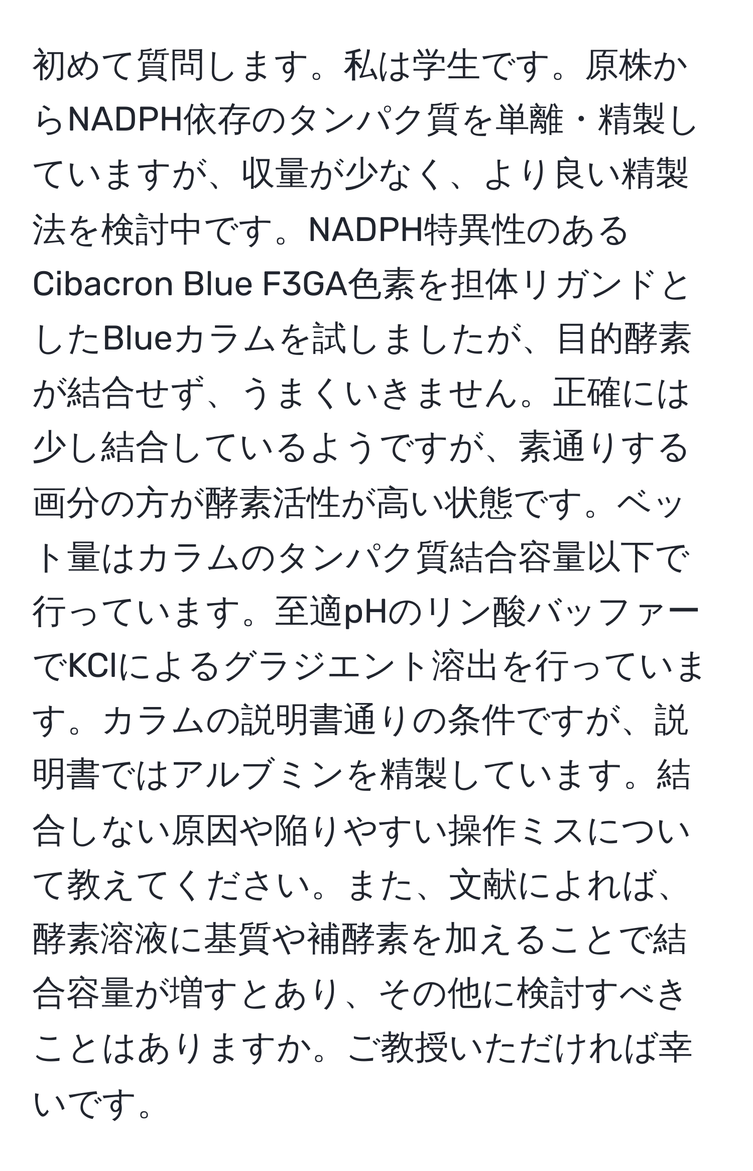 初めて質問します。私は学生です。原株からNADPH依存のタンパク質を単離・精製していますが、収量が少なく、より良い精製法を検討中です。NADPH特異性のあるCibacron Blue F3GA色素を担体リガンドとしたBlueカラムを試しましたが、目的酵素が結合せず、うまくいきません。正確には少し結合しているようですが、素通りする画分の方が酵素活性が高い状態です。ベット量はカラムのタンパク質結合容量以下で行っています。至適pHのリン酸バッファーでKClによるグラジエント溶出を行っています。カラムの説明書通りの条件ですが、説明書ではアルブミンを精製しています。結合しない原因や陥りやすい操作ミスについて教えてください。また、文献によれば、酵素溶液に基質や補酵素を加えることで結合容量が増すとあり、その他に検討すべきことはありますか。ご教授いただければ幸いです。