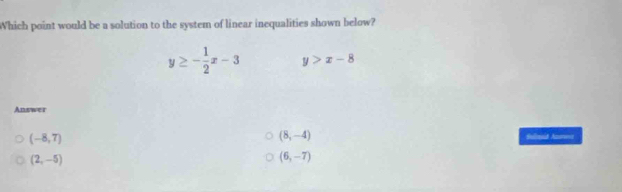 Which point would be a solution to the system of linear inequalities shown below?
y≥ - 1/2 x-3 y>x-8
Answer
(-8,7)
(8,-4) Suod A=
(2,-5)
(6,-7)