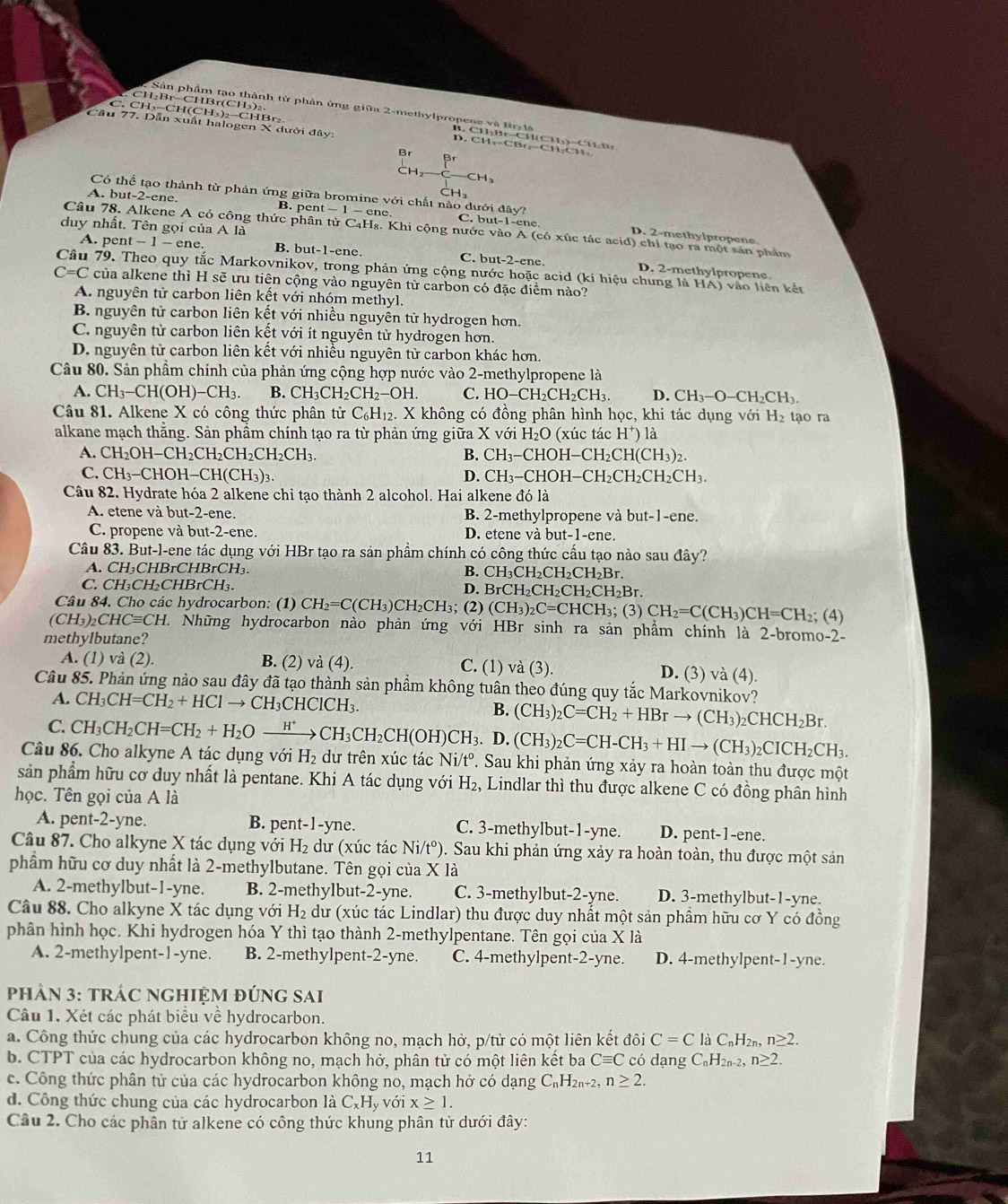 Sản phẩm tạo thành từ phản ứng giữa 2-methylpropene và Iôt
CH₂Br-CHBr(CH₃)₂ B. CH₂Br--CH(CHy)--CH₂B
Cầu 77. Dẫn xuất halogen X dưới đây:
C. CH₃-CH(CH₃)₂-CHBr₂ D. CH₁=CBt₂-CH₂CH:
B r
A. but-2-ene. B. pent C. but-1-ene
Có thể tạo thành từ phản ứng giữa bromine với chất nào dưới đây? D. 2-methylpropene
duy nhất. Tên gọi của A là
Câu 78. Alkene A có công thức phân từ C₄Hş. Khi cộng nước vào A (có xúc tác acid) chỉ tạo ra một sản phẩm
A. pent t-1-ene B. but-1-ene. C. but-2-ene. D. 2-methylpropene
Câu 79. Theo quy tắc Markovnikov, trong phản ứng cộng nước hoặc acid (kí hiệu chung là HA)v
C=C của alkene thì H sẽ ưu tiên cộng vào nguyên từ carbon có đặc điểm nào? lo  liên kết
A. nguyên tử carbon liên kết với nhóm methyl.
B. nguyên tử carbon liên kết với nhiều nguyên tử hydrogen hơn.
C. nguyên tử carbon liên kết với ít nguyên tử hydrogen hơn.
D. nguyên tử carbon liên kết với nhiều nguyên tử carbon khác hơn.
Câu 80. Sản phầm chính của phản ứng cộng hợp nước vào 2-methylpropene là
A. CH_3-CH(OH)-CH_3. B. CH_3CH_2CH_2-OH. C. HO-CH_2CH_2CH_3. D. CH_3-O-CH_2CH_3.
Câu 81. Alkene X có công thức phân tử C_6H_12.X không có đồng phân hình học, khi tác dụng với H_2 tạo ra
alkane mạch thằng. Sản phầm chính tạo ra từ phản ứng giữa X với H_2O (xúc tác H^+)1 a
A. CH_2OH-CH_2CH_2CH_2CH_2CH_3. B. CH_3-CHOH-CH_2CH(CH_3)_2.
C. CH_3-CHOH-CH(CH_3)_3. CH_3-CHOH-CH_2CH_2CH_2CH_3.
D.
Câu 82. Hydrate hóa 2 alkene chỉ tạo thành 2 alcohol. Hai alkene đó là
A. etene và but-2-ene. B. 2-methylpropene và l but-1-ene.
C. propene và but -2-ene. D. etene và but-1-ene.
Câu 83. But-l-ene tác dụng với HBr tạo ra sản phẩm chính có công thức cấu tạo nào sau đây?
A. CH₃CHBrCHBrCH₃. B. CH_3CH_2CH_2CH_2Br.
C. CH₃CH₂CHBrCH₃.
D. BrCH_2CH_2CH_2CH_2Br
Câu 84. Cho các hydrocarbon: (1) CH_2=C(CH_3)CH_2CH_3; (2) (CH_3)_2C=CHCH_3; (3) CH_2=C(CH_3)CH=CH_2; (4)
(CH_3)_2CHCequiv CH 1 Những hydrocarbon nào phản ứng với HBr sinh ra sản phẩm chính là 2-bromo-2-
methylbutane?
A. (1) và (2). B. (2) và (4). C. (1) va(3). D. (3) va(4)
Câu 85. Phản ứng nào sau đây đã tạo thành sản phẩm không tuân theo đúng quy tắc Markovnikov?
A. CH_3CH=CH_2+HClto CH_3CHClCH_3. B. (CH_3)_2C=CH_2+HBrto (CH_3)_2CHCH_2Br.
C.
Câu 86. Cho alkyne A tác dụng với CH_3CH_2CH=CH_2+H_2Oxrightarrow H^+CH_3CH_2CH(OH)CH_3.D.(CH_3)_2C=CH-CH_3+HIto (CH_3)_2CICH_2CH_3. H_2 dư trên xúc tác N: /t°. Sau khi phản ứng xảy ra hoàn toàn thu được một
sản phẩm hữu cơ duy nhất là pentane. Khi A tác dụng với H_2 , Lindlar thì thu được alkene C có đồng phân hình
học. Tên gọi của A là
t-1-vn
A. pen -2 -yne. C. 3-methylbut-1-yne. D. pent-1-ene.
Câu 87. Cho alkyne X tác dụng với H_2 dư (xúc tác Ni/t^o) 0. Sau khi phản ứng xảy ra hoàn toàn, thu được một sản
phẩm hữu cơ duy nhất là 2-methylbutane. Tên gọi của X là
A. 2-methylbut-1-yne. B. 2-methylbut-2-yne. C. 3-methylbut-2-yne. D. 3-methylbut-1-yne.
Câu 88. Cho alkyne X tác dụng với H_2 dư (xúc tác Lindlar) thu được duy nhất một sản phầm hữu cơ Y có đồng
phân hình học. Khi hydrogen hóa Y thì tạo thành 2-methylpentane. Tên gọi của X là
A. 2-methylpent · 1- yne. B. 2-methylpent-2-yne. C. 4-methylpe nt-2-_  yne. D. 4-methylpent-1-yne.
phảN 3: tRÁC NGHIỆM đÚNG sai
Câu 1. Xét các phát biểu về hydrocarbon.
a. Công thức chung của các hydrocarbon không no, mạch hở, p/tử có một liên kết đôi C=C là C_nH_2 n≥ 2.
b. CTPT của các hydrocarbon không no, mạch hở, phân tử có một liên kết ba Cequiv C có dạng C_nH_2n-2, n≥ 2.
c. Công thức phân tử của các hydrocarbon không no, mạch hở có dạng C_nH_2n+2 n≥ 2.
d. Công thức chung của các hydrocarbon là C_xH_y với x≥ 1.
Câu 2. Cho các phân tử alkene có công thức khung phân tử dưới đây:
11