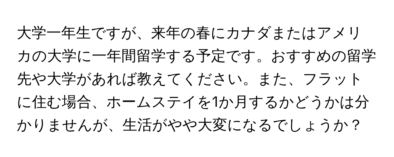 大学一年生ですが、来年の春にカナダまたはアメリカの大学に一年間留学する予定です。おすすめの留学先や大学があれば教えてください。また、フラットに住む場合、ホームステイを1か月するかどうかは分かりませんが、生活がやや大変になるでしょうか？