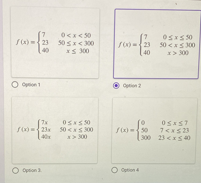 f(x)=beginarrayl 70 <300 40x≤ 300endarray. f(x)=beginarrayl 70≤ x≤ 50 2350 300endarray.
Option 1 Option 2
f(x)=beginarrayl 7x0≤ x≤ 50 23x50 300endarray. f(x)=beginarrayl 00≤ x≤ 7 507
Option 3、 Option 4