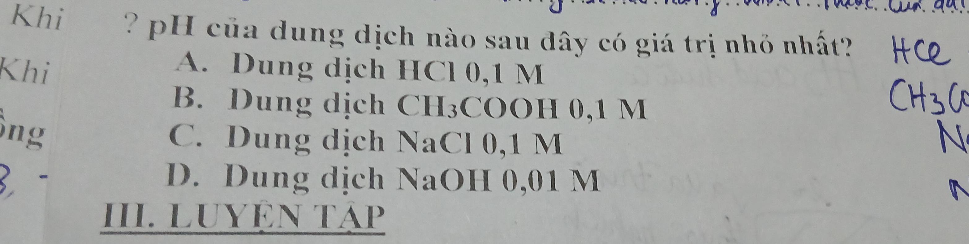 Khi
? p H ủa dung dịch nào sau đây có giá trị nhỏ nhất?
Khi
A. Dung dịch HCl 0,1 M
B. Dung dịch CH₃COOH 0,1 M
ông
C. Dung dịch NaCl 0,1 M
D. Dung dịch NaOH 0,01 M
III. LUYÊN TẠP