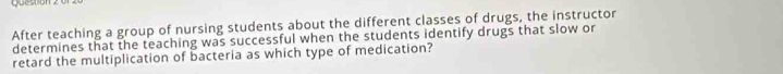 question 
After teaching a group of nursing students about the different classes of drugs, the instructor 
determines that the teaching was successful when the students identify drugs that slow or 
retard the multiplication of bacteria as which type of medication?