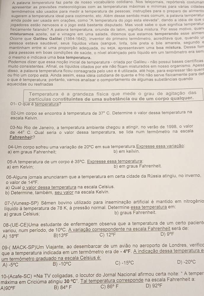 A palavra temperatura faz parte de nosso vocabulário cotidiano. Nos telejornais, repórteres costuman
apresentar as previsões meteorológicas com as temperaturas máximas e mínimas para várias cidades
termômetros são usados para medir a temperatura de pessoas; instruções para o preparo de alimento
sugerem a temperatura ideal para cozimento, etc. Além desse sentido mais comum, a palavra temperatu
ainda pode ser usada em orações, como ''A temperatura do jogo esta elevada'', dando a idéia de que o
jogadores estão nervosos e o jogo está bastante disputado. Mas você sabe o que significa temperatur
fisicamente falando? A palavra temperatura, oriunda do latim, significa mistura. Por esse motivo, quan
misturamos azeite, sal e vinagre em uma salada, dizemos que estamos temperando esse alimen
Ocorre que Galileu Galilei (1564-1642), inventor do primeiro termômetro, acreditava que, quando un
pessoa estava saudável, seus líquidos vitais (sangue, linfa, bile preta e bile amarela, segundo e
mantinham entre si uma proporção adequada, ou seja, apresentavam uma boa mistura. Dessa fom
para pessoas em boas condições de saúde, o nível alcançado pelo liquido em um termômetro era sem
o mesmo e indicava uma boa temperatura.
Podemos dizer que essa noção inicial de temperatura - criada por Galileu - não possui bases cientificas
muito consistentes. Afinal, os líquidos citados por ele não ficam misturados em nosso organismo. Apesa
disso, a palavra temperatura ficou consagrada pelo uso e é utilizada, até hoje, para expressar tão quen
ou frio um corpo está. Ainda assim, essa idéia cotidiana de quente e frio não serve fisicamente para de
o que é temperatura; portanto, vamos analisar o comportamento de algumas substâncias quando
aquecidas ou resfriadas
Temperatura é a grandeza física que mede o grau de agitação das
partículas constituintes de uma substância ou de um corpo qualquer.
01- O que é temperatura?
02-Um corpo se encontra à temperatura de 37°C. Determine o valor dessa temperatura na
escala Kelvin.
03-No Rio de Janeiro, a temperatura ambiente chegou a atingir, no verão de 1998, o valor
de 44°C S. Qual seria o valor dessa temperatura, se lida num termômetro na escala
Fahrenheit?
04-Um corpo sofreu uma variação de 20°C em sua temperatura.Expresse essa variação:
a) em graus Fahrenheit; b) em keilvin.
05-A temperatura de um corpo é 35°C. Expresse essa temperatura:
a) em Kelvin; b) em graus Fahrenheit.
06-Alguns jornais anunciaram que a temperatura em certa cidade da Rússia atingiu, no inverno.
o valor de 14°F.
a) Qual o valor dessa temperatura na escala Celsius.
b) Determine, também, seu valor na escala Kelvin.
07-(Vunesp-SP) Sêmen bovino utilizado para inseminação artificial é mantido em nitrogênio
líquido à temperatura de 78 K, à pressão normal. Determine essa temperatura em:
a) graus Celsius; b) graus Fahrenheit.
08-(UE-CE)Uma estudante de enfermagem observa que a temperatura de um certo pacienté
variou, num período, de 10°C. A variação correspondente na escala Fahrenheit será de:
A) 18°F B) 13°F C) 12° - D) 9°F
09-( MACK-SP)Um Viajante, ao desembarcar de um avião no aeroporto de Londres, verifico
que a temperatura indicada em um termômetro era de -4°F A indicação dessa temperatura e
um termômetro graduado na escala Celsius é:
A) -5°C B) -10°C C) -15°C D) -20°C
10-(Acafe-SC) =Na 1 V ' coligadas, o locutor do Jornal Nacional afirmou certa noite: " A temper
máxima em Criciúma atingiu 30°C'prime  '. Tal temperatura corresponde na escala Fahrenheit a:
A) 90°F B) 84°F C) 86°F D) 92°F