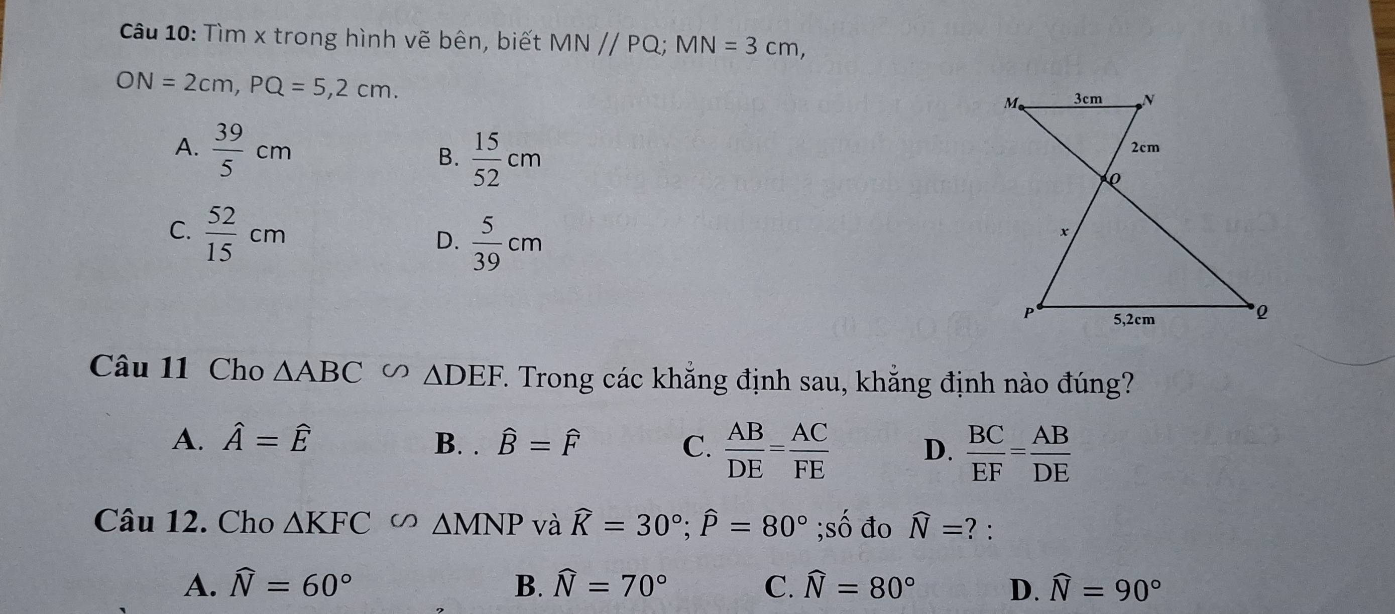 Tìm x trong hình vẽ bên, biết MN//PQ; MN=3cm,
ON=2cm, PQ=5, 2cm.
A.  39/5 cm B.  15/52 cm
C.  52/15 cm
D.  5/39 cm
Câu 11 Cho △ ABC △ DEF 7. Trong các khẳng định sau, khẳng định nào đúng?
A. hat A=hat E B. . hat B=hat F C.  AB/DE = AC/FE   BC/EF = AB/DE 
D.
Câu 12. Cho △ KFC D △ MNP và widehat K=30°; widehat P=80°;số đo widehat N= ? :
A. widehat N=60° B. widehat N=70° C. widehat N=80° D. widehat N=90°