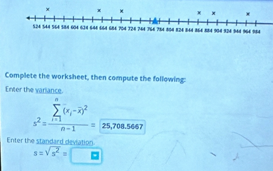 Complete the worksheet, then compute the following: 
Enter the variance.
s^2=frac (sumlimits _i=1)^n(x_i-overline x)^2n-1=25,708.5667
Enter the standard deviation.
s=sqrt(s^2)= ≌