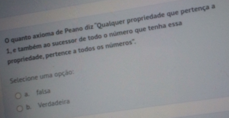 quanto axioma de Peano diz ''Qualquer propriedade que pertença a
1, e também ao sucessor de todo o número que tenha essa
propriedade, pertence a todos os números".
Selecione uma opção:
a. falsa
b. Verdadeira